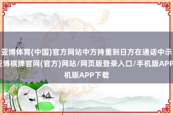 亚博体育(中国)官方网站中方持重到日方在通话中示意-亚博棋牌官网(官方)网站/网页版登录入口/手机版APP下载