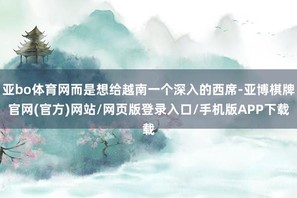 亚bo体育网而是想给越南一个深入的西席-亚博棋牌官网(官方)网站/网页版登录入口/手机版APP下载