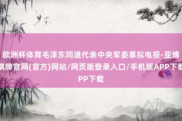欧洲杯体育毛泽东同道代表中央军委草拟电报-亚博棋牌官网(官方)网站/网页版登录入口/手机版APP下载