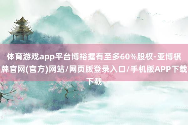 体育游戏app平台博裕握有至多60%股权-亚博棋牌官网(官方)网站/网页版登录入口/手机版APP下载