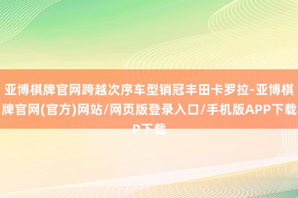亚博棋牌官网跨越次序车型销冠丰田卡罗拉-亚博棋牌官网(官方)网站/网页版登录入口/手机版APP下载