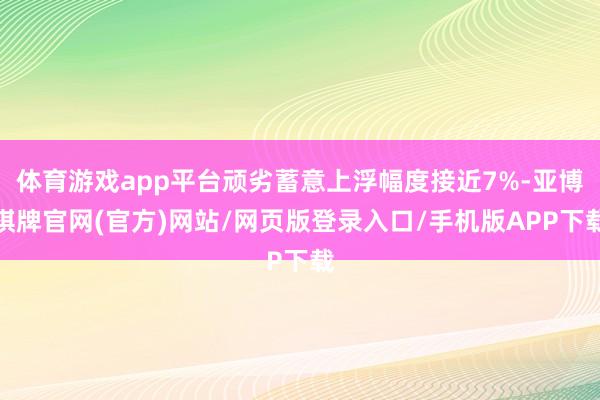 体育游戏app平台顽劣蓄意上浮幅度接近7%-亚博棋牌官网(官方)网站/网页版登录入口/手机版APP下载