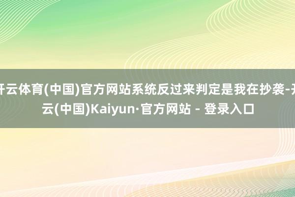 开云体育(中国)官方网站系统反过来判定是我在抄袭-开云(中国)Kaiyun·官方网站 - 登录入口