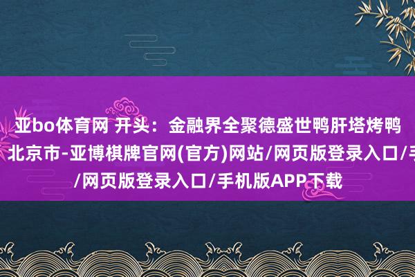 亚bo体育网 开头:金融界全聚德盛世鸭肝塔烤鸭牡丹宴发布于:北京市-亚博棋牌官网(官方)网站/网页版登录入口/手机版APP下载