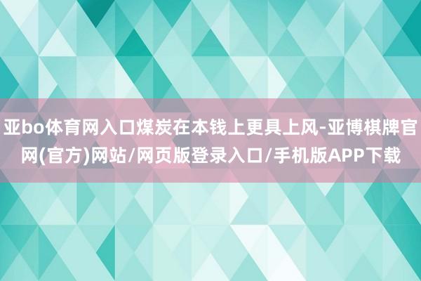 亚bo体育网入口煤炭在本钱上更具上风-亚博棋牌官网(官方)网站/网页版登录入口/手机版APP下载
