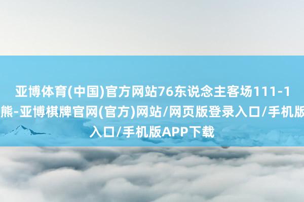 亚博体育(中国)官方网站76东说念主客场111-117不敌灰熊-亚博棋牌官网(官方)网站/网页版登录入口/手机版APP下载