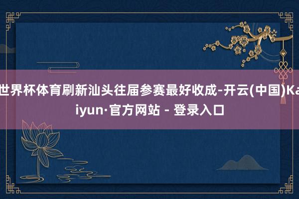 世界杯体育刷新汕头往届参赛最好收成-开云(中国)Kaiyun·官方网站 - 登录入口