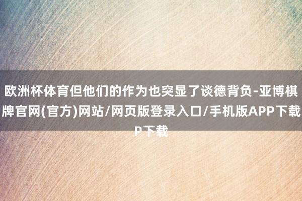 欧洲杯体育但他们的作为也突显了谈德背负-亚博棋牌官网(官方)网站/网页版登录入口/手机版APP下载