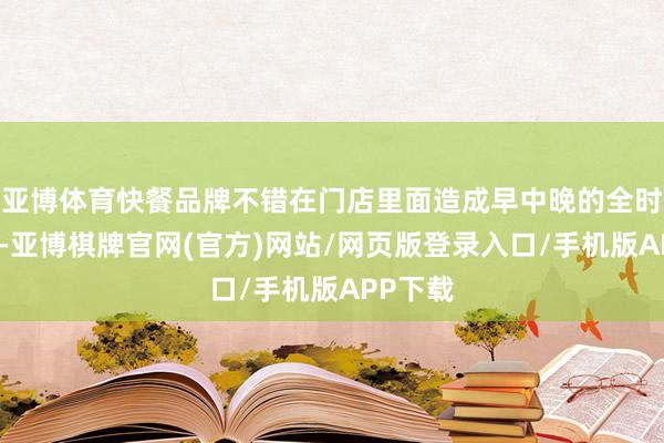 亚博体育快餐品牌不错在门店里面造成早中晚的全时段辩论-亚博棋牌官网(官方)网站/网页版登录入口/手机版APP下载