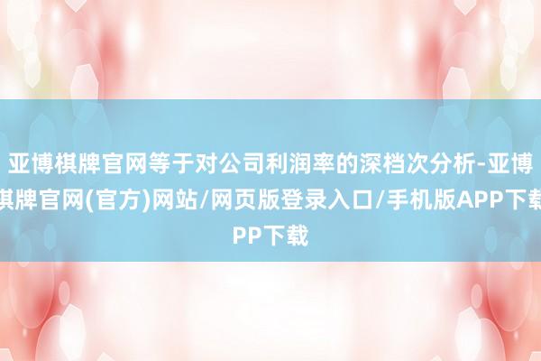 亚博棋牌官网等于对公司利润率的深档次分析-亚博棋牌官网(官方)网站/网页版登录入口/手机版APP下载