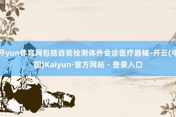 开yun体育网包括自我检测体外会诊医疗器械-开云(中国)Kaiyun·官方网站 - 登录入口