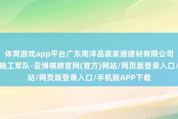 体育游戏app平台广东南洋品装家居建材有限公司领有一支专科的施工军队-亚博棋牌官网(官方)网站/网页版登录入口/手机版APP下载