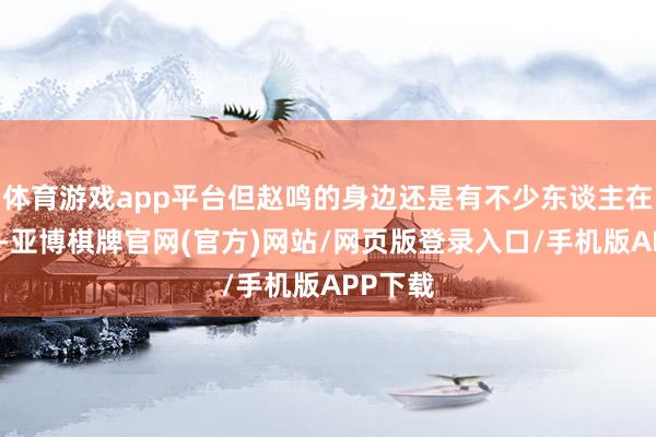 体育游戏app平台但赵鸣的身边还是有不少东谈主在过桥了-亚博棋牌官网(官方)网站/网页版登录入口/手机版APP下载