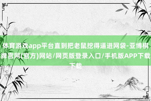 体育游戏app平台直到把老鼠挖得逼进网袋-亚博棋牌官网(官方)网站/网页版登录入口/手机版APP下载