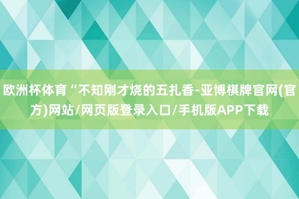 欧洲杯体育“不知刚才烧的五扎香-亚博棋牌官网(官方)网站/网页版登录入口/手机版APP下载