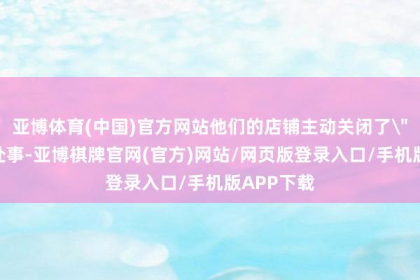 亚博体育(中国)官方网站他们的店铺主动关闭了