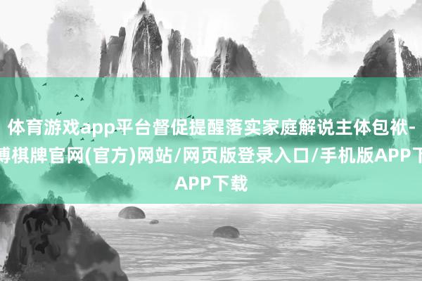 体育游戏app平台督促提醒落实家庭解说主体包袱-亚博棋牌官网(官方)网站/网页版登录入口/手机版APP下载