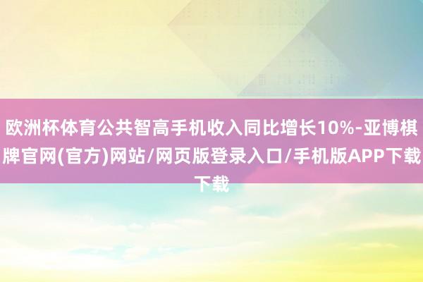 欧洲杯体育公共智高手机收入同比增长10%-亚博棋牌官网(官方)网站/网页版登录入口/手机版APP下载