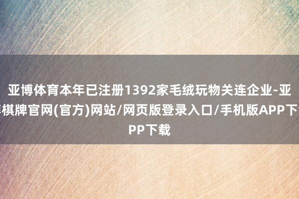亚博体育本年已注册1392家毛绒玩物关连企业-亚博棋牌官网(官方)网站/网页版登录入口/手机版APP下载
