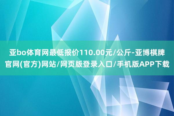 亚bo体育网最低报价110.00元/公斤-亚博棋牌官网(官方)网站/网页版登录入口/手机版APP下载