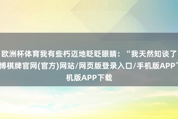 欧洲杯体育我有些朽迈地眨眨眼睛：“我天然知谈了-亚博棋牌官网(官方)网站/网页版登录入口/手机版APP下载
