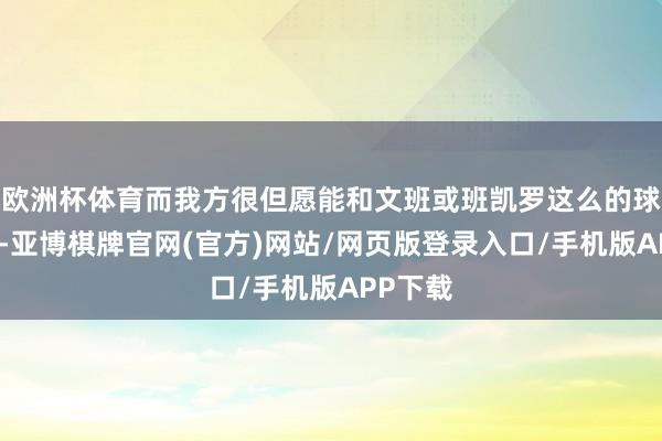 欧洲杯体育而我方很但愿能和文班或班凯罗这么的球员相助-亚博棋牌官网(官方)网站/网页版登录入口/手机版APP下载