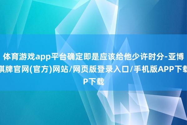 体育游戏app平台确定即是应该给他少许时分-亚博棋牌官网(官方)网站/网页版登录入口/手机版APP下载