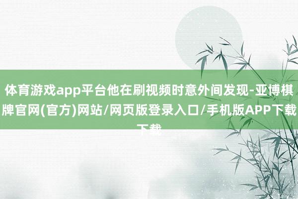 体育游戏app平台他在刷视频时意外间发现-亚博棋牌官网(官方)网站/网页版登录入口/手机版APP下载