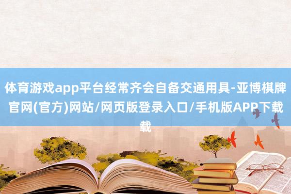 体育游戏app平台经常齐会自备交通用具-亚博棋牌官网(官方)网站/网页版登录入口/手机版APP下载