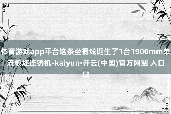 体育游戏app平台这条坐褥线诞生了1台1900mm单流板坯连铸机-kaiyun·开云(中国)官方网站 入口