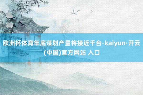 欧洲杯体育年底谋划产量将接近千台-kaiyun·开云(中国)官方网站 入口