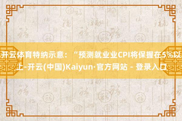 开云体育　　特纳示意：“预测就业业CPI将保握在5%以上-开云(中国)Kaiyun·官方网站 - 登录入口