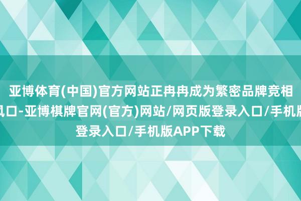 亚博体育(中国)官方网站正冉冉成为繁密品牌竞相追赶的新风口-亚博棋牌官网(官方)网站/网页版登录入口/手机版APP下载