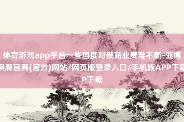 体育游戏app平台一些国度对俄商业责难不断-亚博棋牌官网(官方)网站/网页版登录入口/手机版APP下载