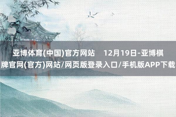 亚博体育(中国)官方网站    12月19日-亚博棋牌官网(官方)网站/网页版登录入口/手机版APP下载