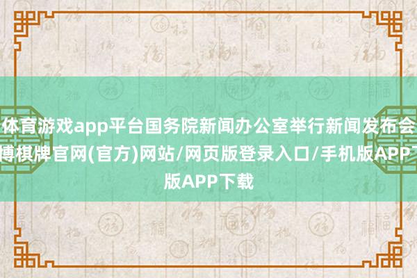 体育游戏app平台国务院新闻办公室举行新闻发布会-亚博棋牌官网(官方)网站/网页版登录入口/手机版APP下载