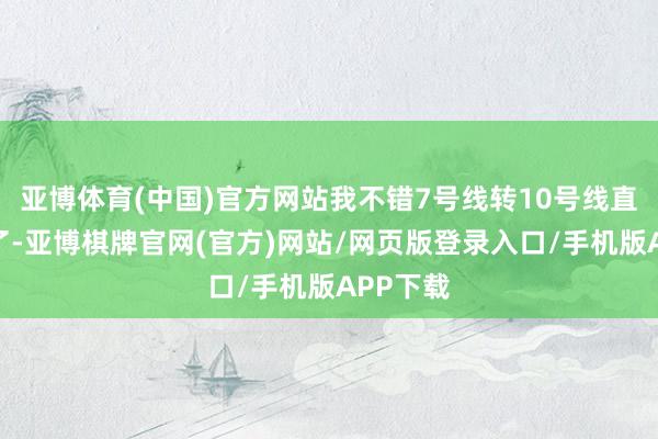 亚博体育(中国)官方网站我不错7号线转10号线直达公司了-亚博棋牌官网(官方)网站/网页版登录入口/手机版APP下载