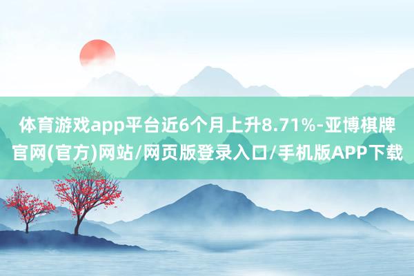 体育游戏app平台近6个月上升8.71%-亚博棋牌官网(官方)网站/网页版登录入口/手机版APP下载