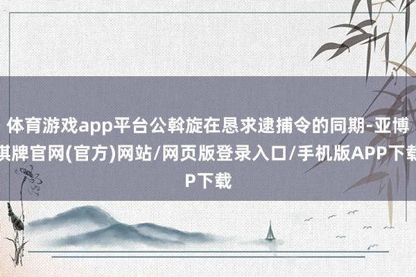 体育游戏app平台公斡旋在恳求逮捕令的同期-亚博棋牌官网(官方)网站/网页版登录入口/手机版APP下载