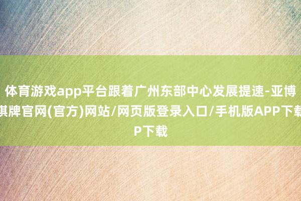 体育游戏app平台跟着广州东部中心发展提速-亚博棋牌官网(官方)网站/网页版登录入口/手机版APP下载