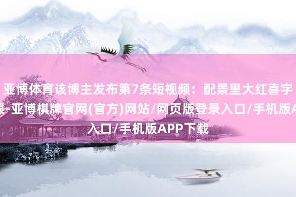 亚博体育该博主发布第7条短视频:配景里大红喜字杰出扎眼-亚博棋牌官网(官方)网站/网页版登录入口/手机版APP下载