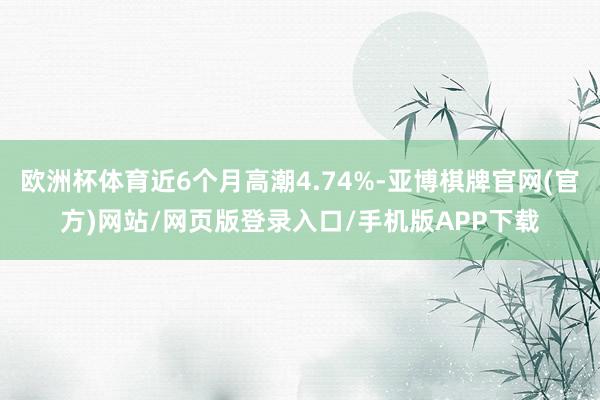 欧洲杯体育近6个月高潮4.74%-亚博棋牌官网(官方)网站/网页版登录入口/手机版APP下载