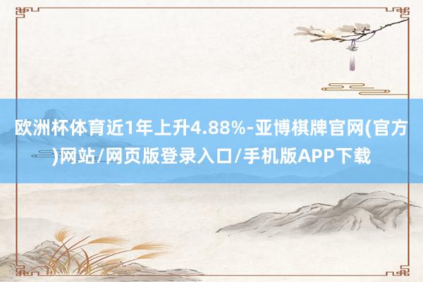 欧洲杯体育近1年上升4.88%-亚博棋牌官网(官方)网站/网页版登录入口/手机版APP下载