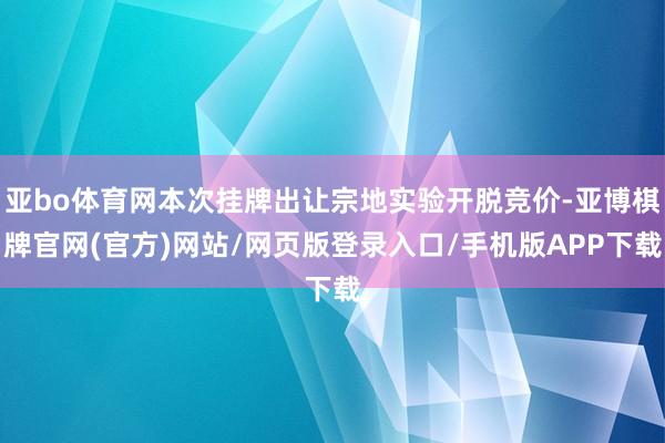 亚bo体育网本次挂牌出让宗地实验开脱竞价-亚博棋牌官网(官方)网站/网页版登录入口/手机版APP下载