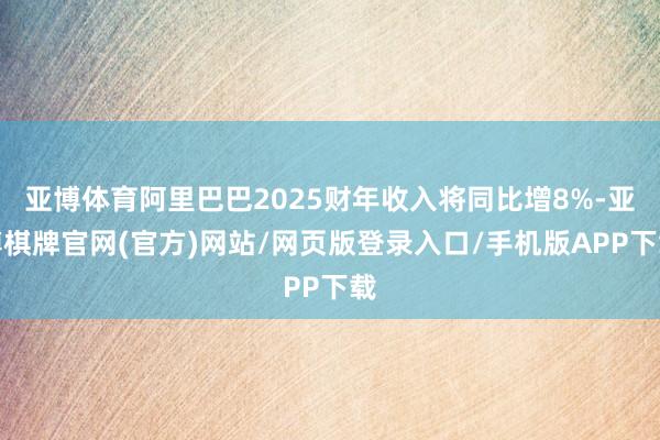 亚博体育阿里巴巴2025财年收入将同比增8%-亚博棋牌官网(官方)网站/网页版登录入口/手机版APP下载