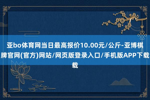 亚bo体育网当日最高报价10.00元/公斤-亚博棋牌官网(官方)网站/网页版登录入口/手机版APP下载