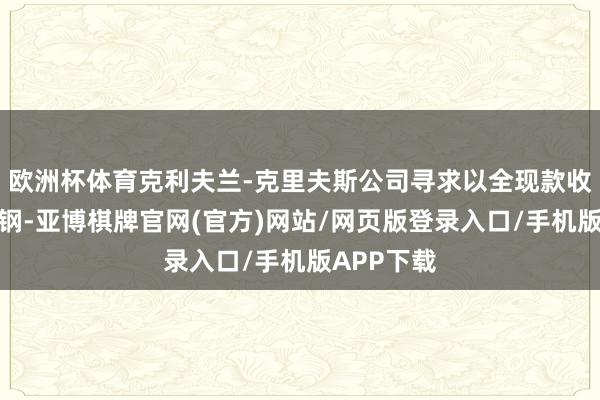 欧洲杯体育克利夫兰-克里夫斯公司寻求以全现款收购好意思钢-亚博棋牌官网(官方)网站/网页版登录入口/手机版APP下载