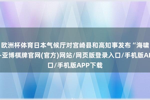 欧洲杯体育日本气候厅对宫崎县和高知事发布“海啸领导”-亚博棋牌官网(官方)网站/网页版登录入口/手机版APP下载