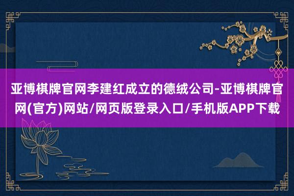 亚博棋牌官网　　李建红成立的德绒公司-亚博棋牌官网(官方)网站/网页版登录入口/手机版APP下载
