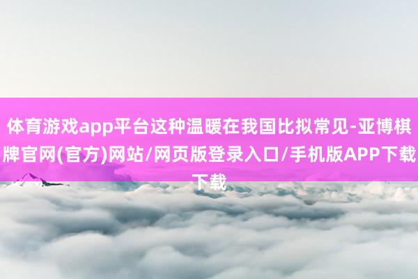 体育游戏app平台这种温暖在我国比拟常见-亚博棋牌官网(官方)网站/网页版登录入口/手机版APP下载